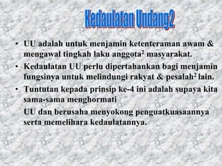 • UU adalah untuk menjamin ketenteraman awam &
  mengawal tingkah laku anggota2 masyarakat.
• Kedaulatan UU perlu dipertahankan bagi menjamin
  fungsinya untuk melindungi rakyat & pesalah2 lain.
• Tuntutan kepada prinsip ke-4 ini adalah supaya kita
  sama-sama menghormati
  UU dan berusaha menyokong penguatkuasaannya
  serta memelihara kedaulatannya.
 