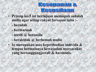 • Prinsip ke-5 ini bertujuan memupuk sahsiah
  mulia agar setiap rakyat bersopan iaitu :-
  - beradab
  - bermaruah
  - tertib @ bersusila
  - berakhlak @ berhemah mulia
• Ia merupakan asas keperibadian individu &
  tempat bermulanya kewujudan masyarakat
  yang bertanggungjawab & harmonis.
 