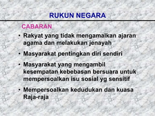 RUKUN NEGARA
 CABARAN
• Rakyat yang tidak mengamalkan ajaran
  agama dan melakukan jenayah
• Masyarakat pentingkan diri sendiri
• Masyarakat yang mengambil
  kesempatan kebebasan bersuara untuk
  mempersoalkan isu sosial yg sensitif
• Mempersoalkan kedudukan dan kuasa
  Raja-raja
 