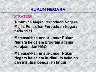 RUKUN NEGARA
 STRATEGI
• Tubuhkan Majlis Perpaduan Negara/
  Majlis Penasihat Perpaduan Negara
  pada 1971
• Memasukkan unsur-unsur Rukun
  Negara ke dalam program agensi
  kerajaan dan NGO
• Memasukkan unsur-unsur Rukun
  Negara ke dalam kurikulum sekolah
  dan institusi pengajian tinggi
 