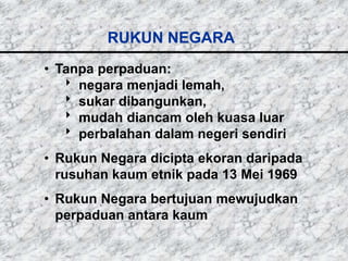 RUKUN NEGARA
• Tanpa perpaduan:
    negara menjadi lemah,
    sukar dibangunkan,
    mudah diancam oleh kuasa luar
    perbalahan dalam negeri sendiri
• Rukun Negara dicipta ekoran daripada
  rusuhan kaum etnik pada 13 Mei 1969
• Rukun Negara bertujuan mewujudkan
  perpaduan antara kaum
 