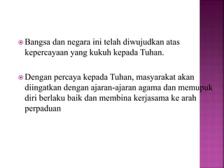  Bangsa dan negara ini telah diwujudkan atas
kepercayaan yang kukuh kepada Tuhan.
 Dengan percaya kepada Tuhan, masyarakat akan
diingatkan dengan ajaran-ajaran agama dan memupuk
diri berlaku baik dan membina kerjasama ke arah
perpaduan
 