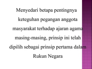 Menyedari betapa pentingnya
keteguhan pegangan anggota
masyarakat terhadap ajaran agama
masing-masing, prinsip ini telah
dipilih sebagai prinsip pertama dalam
Rukun Negara
 