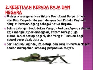  Malaysia mengamalkan Sistem Demokrasi Berparlimen
dan Raja Berpelembagaan dengan Seri Paduka Baginda
Yang di-Pertuan Agong sebagai Ketua Negara.
 Selaras dengan kedudukan Yang di-Pertuan Agong sebagai
Raja mengikut perlembagaan, sistem beraja juga
diamalkan di setiap negeri, dan Yang di-Pertuan bagi
negeri yang tidak beraja.
 Seri Paduka Baginda, Raja-Raja dan Yang Di-Pertua Negeri
adalah merupakan lambang perpaduan rakyat.
 