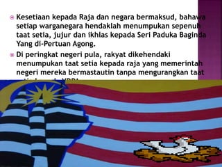  Kesetiaan kepada Raja dan negara bermaksud, bahawa
setiap warganegara hendaklah menumpukan sepenuh
taat setia, jujur dan ikhlas kepada Seri Paduka Baginda
Yang di-Pertuan Agong.
 Di peringkat negeri pula, rakyat dikehendaki
menumpukan taat setia kepada raja yang memerintah
negeri mereka bermastautin tanpa mengurangkan taat
setia kepada YDPA.
 