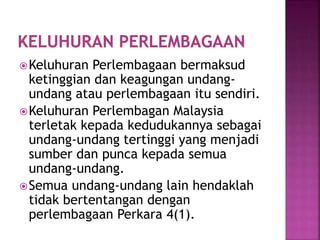 Keluhuran Perlembagaan bermaksud
ketinggian dan keagungan undang-
undang atau perlembagaan itu sendiri.
Keluhuran Perlembagan Malaysia
terletak kepada kedudukannya sebagai
undang-undang tertinggi yang menjadi
sumber dan punca kepada semua
undang-undang.
Semua undang-undang lain hendaklah
tidak bertentangan dengan
perlembagaan Perkara 4(1).
 