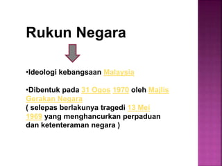Rukun Negara
•Ideologi kebangsaan Malaysia
•Dibentuk pada 31 Ogos 1970 oleh Majlis
Gerakan Negara
( selepas berlakunya tragedi 13 Mei
1969 yang menghancurkan perpaduan
dan ketenteraman negara )
 