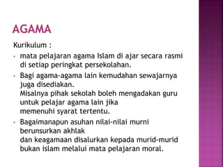 Kurikulum :
• mata pelajaran agama Islam di ajar secara rasmi
di setiap peringkat persekolahan.
• Bagi agama-agama lain kemudahan sewajarnya
juga disediakan.
Misalnya pihak sekolah boleh mengadakan guru
untuk pelajar agama lain jika
memenuhi syarat tertentu.
• Bagaimanapun asuhan nilai-nilai murni
berunsurkan akhlak
dan keagamaan disalurkan kepada murid-murid
bukan islam melalui mata pelajaran moral.
 