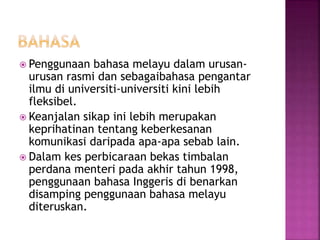  Penggunaan bahasa melayu dalam urusan-
urusan rasmi dan sebagaibahasa pengantar
ilmu di universiti-universiti kini lebih
fleksibel.
 Keanjalan sikap ini lebih merupakan
keprihatinan tentang keberkesanan
komunikasi daripada apa-apa sebab lain.
 Dalam kes perbicaraan bekas timbalan
perdana menteri pada akhir tahun 1998,
penggunaan bahasa Inggeris di benarkan
disamping penggunaan bahasa melayu
diteruskan.
 
