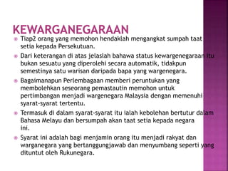  Tiap2 orang yang memohon hendaklah mengangkat sumpah taat
setia kepada Persekutuan.
 Dari keterangan di atas jelaslah bahawa status kewargenegaraan itu
bukan sesuatu yang diperolehi secara automatik, tidakpun
semestinya satu warisan daripada bapa yang wargenegara.
 Bagaimanapun Perlembagaan memberi peruntukan yang
membolehkan seseorang pemastautin memohon untuk
pertimbangan menjadi wargenegara Malaysia dengan memenuhi
syarat-syarat tertentu.
 Termasuk di dalam syarat-syarat itu ialah kebolehan bertutur dalam
Bahasa Melayu dan bersumpah akan taat setia kepada negara
ini.
 Syarat ini adalah bagi menjamin orang itu menjadi rakyat dan
warganegara yang bertanggungjawab dan menyumbang seperti yang
dituntut oleh Rukunegara.
 