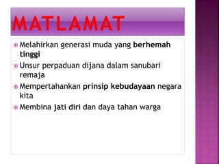  Melahirkan generasi muda yang berhemah
tinggi
 Unsur perpaduan dijana dalam sanubari
remaja
 Mempertahankan prinsip kebudayaan negara
kita
 Membina jati diri dan daya tahan warga
 