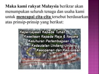 Maka kami rakyat Malaysia berikrar akan
menumpukan seluruh tenaga dan usaha kami
untuk mencapai cita-cita tersebut berdasarkan
atas prinsip-prinsip yang berikut:
 
