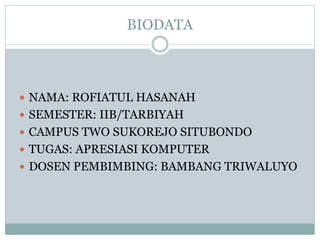 BIODATA
 NAMA: ROFIATUL HASANAH
 SEMESTER: IIB/TARBIYAH
 CAMPUS TWO SUKOREJO SITUBONDO
 TUGAS: APRESIASI KOMPUTER
 DOSEN PEMBIMBING: BAMBANG TRIWALUYO
 