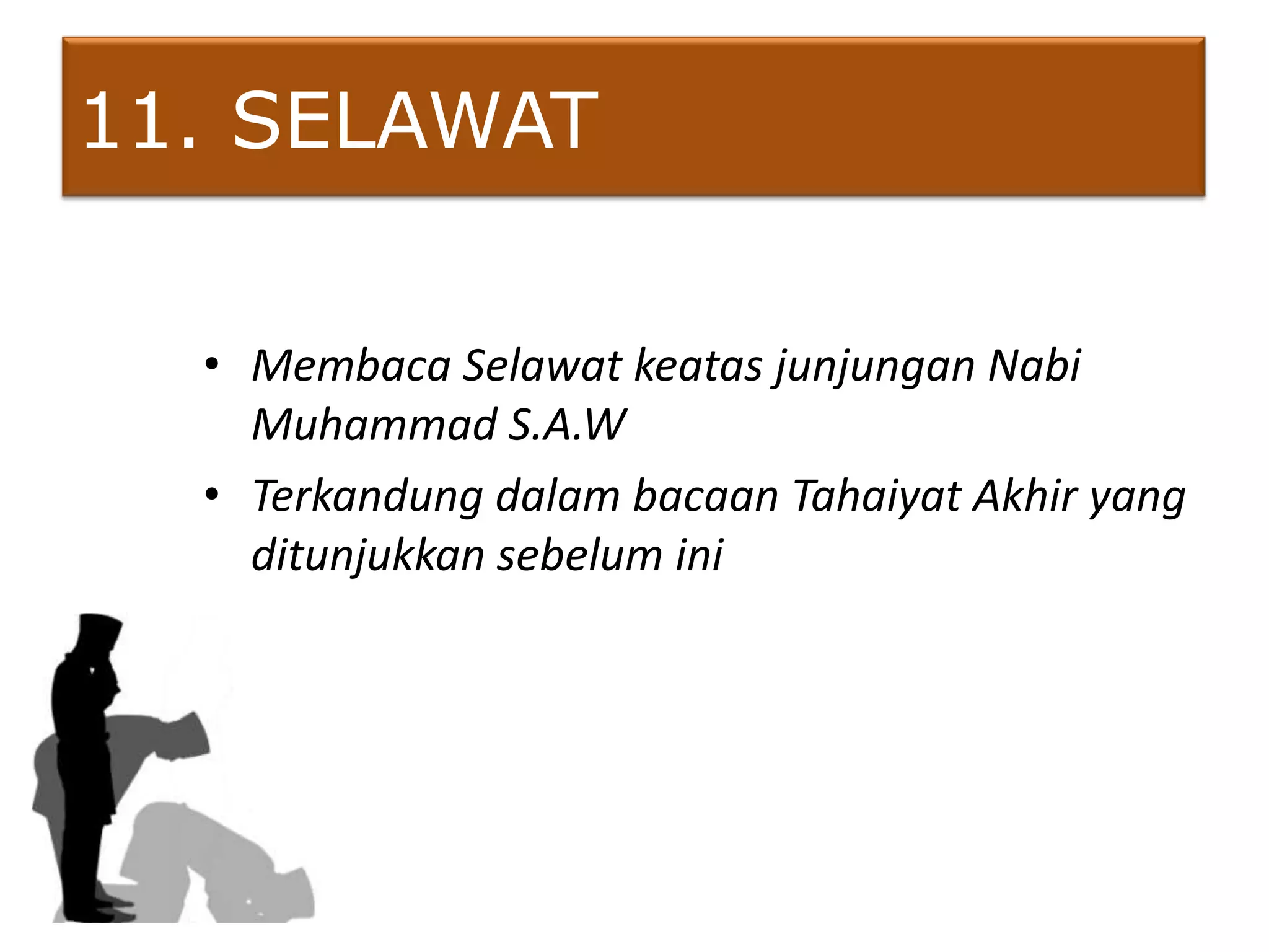 11. SELAWAT

  • Membaca Selawat keatas junjungan Nabi
    Muhammad S.A.W
  • Terkandung dalam bacaan Tahaiyat Akhir yang
    ditunjukkan sebelum ini
 