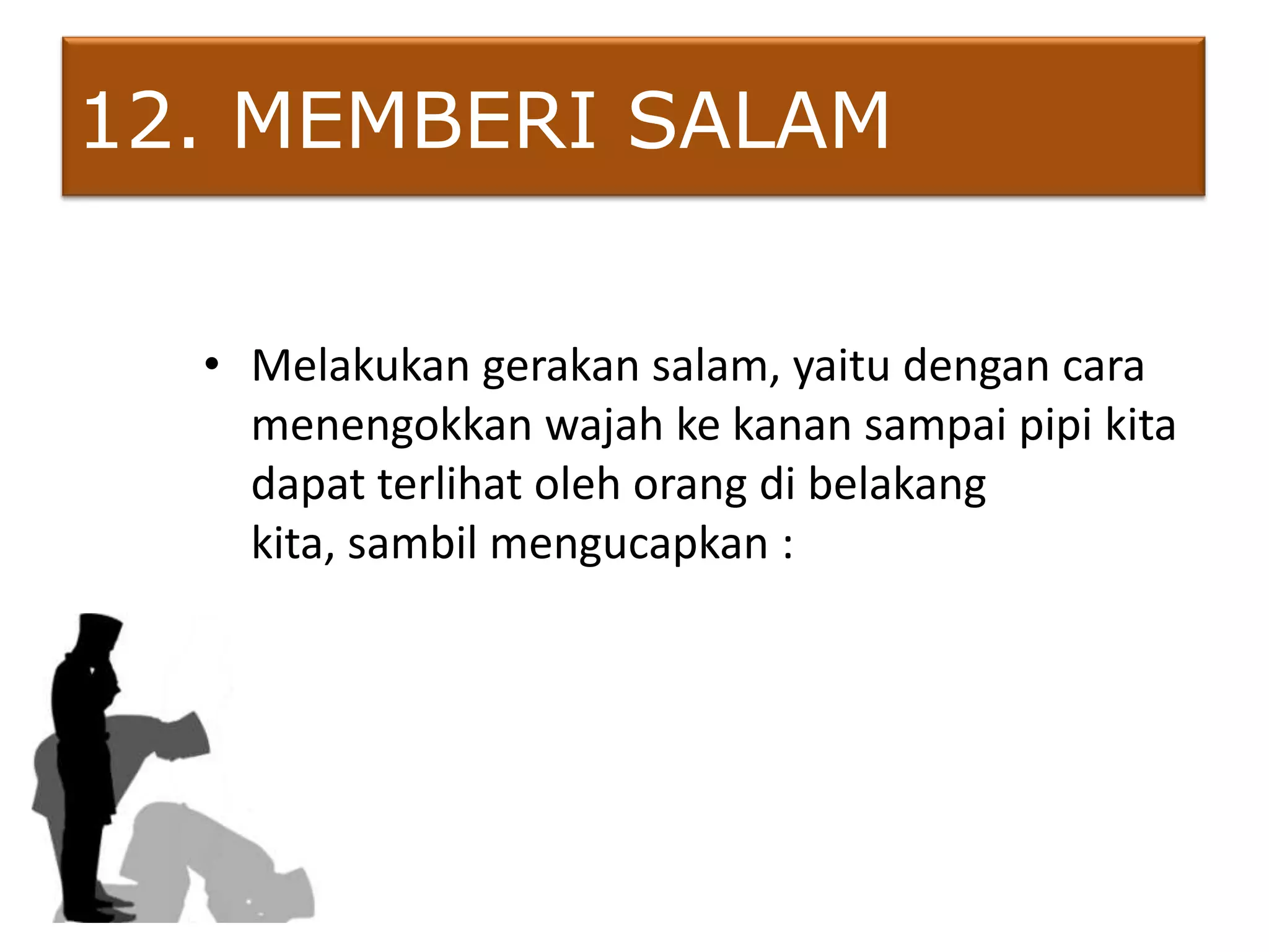 12. MEMBERI SALAM

  • Melakukan gerakan salam, yaitu dengan cara
    menengokkan wajah ke kanan sampai pipi kita
    dapat terlihat oleh orang di belakang
    kita, sambil mengucapkan :
 
