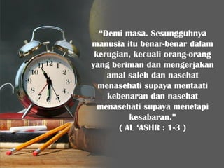 “Demi masa. Sesungguhnya
manusia itu benar-benar dalam
kerugian, kecuali orang-orang
yang beriman dan mengerjakan
amal saleh dan nasehat
menasehati supaya mentaati
kebenaran dan nasehat
menasehati supaya menetapi
kesabaran.”
( AL ‘ASHR : 1-3 )
 
