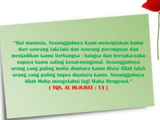 “Hai manusia, Sesungguhnya Kami menciptakan kamu
dari seorang laki-laki dan seorang perempuan dan
menjadikan kamu berbangsa - bangsa dan bersuku-suku
supaya kamu saling kenal-mengenal. Sesungguhnya
orang yang paling mulia diantara kamu disisi Allah ialah
orang yang paling taqwa diantara kamu. Sesungguhnya
Allah Maha mengetahui lagi Maha Mengenal.”
( TQS. AL HUJURAT : 13 )
 