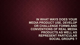 IN WHAT WAYS DOES YOUR
MEDIA PRODUCT USE, DEVELOP
OR CHALLENGE FORMS AND
CONVENTIONS OF REAL MEDIA
PRODUCTS AS WELL AS
REPRESENT PARTICULAR
SOCIAL GROUPS ?
 