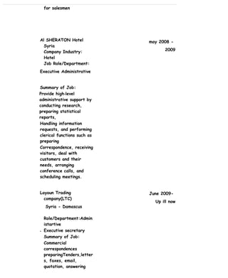 for salesmen
Al SHERATON Hotel
Syria
Company Industry:
Hotel
Job Role/Department:
Executive Administrative
Summary of Job:
Provide high‐level
administrative support by
conducting research,
preparing statistical
reports,
Handling information
requests, and performing
clerical functions such as
preparing
Correspondence, receiving
visitors, deal with
customers and their
needs, arranging
conference calls, and
scheduling meetings.
Layoun Trading
company(LTC)
Syria - Damascus
Role/Department:Admin
istartive
• Executive secretary
Summary of Job:
Commercial
correspondences
preparingTenders,letter
s, faxes, email,
quotation, answering
may 2008 -
2009
June 2009-
Up ill now
 
