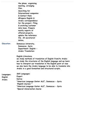the phone, organizing
meeting, arranging
files.
Searching for
International companies
& Contact them
&Prepare English &
Arabic correspondence
for the project, Filing
& archiving customer
data base, Prepare
mostly reports of
offered projects,
update the reference
file. All secretariat
duties,
Education: Damascus University,
Damascus, Syria
Department: English -
Arabic Translation:
Languages:
English
Arabic
English Literature.
we study methods of translation of English from/to Arabic
we study the structures of the English language and we learn
how to interpret our translation in the English point of view
we also learn the Arabic language to be able to translate into
Arabic in a good formatted and structured scripts.
Skill Languages:
Expert
Native
"American Language Center ALC", Damascus - Syria
"English Courses "
"American Language Center ALC", Damascus - Syria
"Special Conversation Course
 