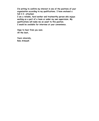 I’m writing to confirm my interest in one of the positions of your
organization according to my qualifications. I have enclosed a
full C.V. attached.
I am a reliable, hard worker and trustworthy person who enjoys
working as a part of a team or under my own supervision. My
qualifications will make me an asset to this position.
I would be available for interview at your convenience.
Hope to hear from you soon.
All the best,
Yours sincerely,
Rula Armoush
 