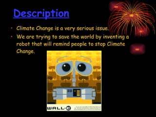 Description Climate Change is a very serious issue.  We are trying to save the world by inventing a robot that will remind people to stop Climate Change.  