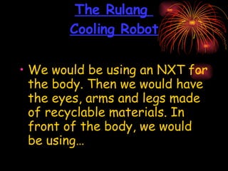 The Rulang  Cooling Robot We would be using an NXT for the body. Then we would have the eyes, arms and legs made of recyclable materials. In front of the body, we would be using… 
