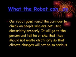 What the Robot can  do Our robot goes round the corridor to check on people who are not using electricity properly. It will go to the person and tell he or she that they should not waste electricity so that climate changes will not be so serious. 