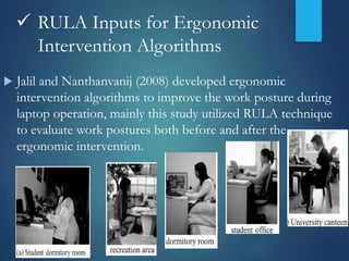  RULA Inputs for Ergonomic
Intervention Algorithms
 Jalil and Nanthanvanij (2008) developed ergonomic
intervention algorithms to improve the work posture during
laptop operation, mainly this study utilized RULA technique
to evaluate work postures both before and after the
ergonomic intervention.
 