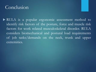 Conclusion
 RULA is a popular ergonomic assessment method to
identify risk factors of the posture, force and muscle risk
factors for work related musculoskeletal disorder. RULA
considers biomechanical and postural load requirements
of job tasks/demands on the neck, trunk and upper
extremities.
 