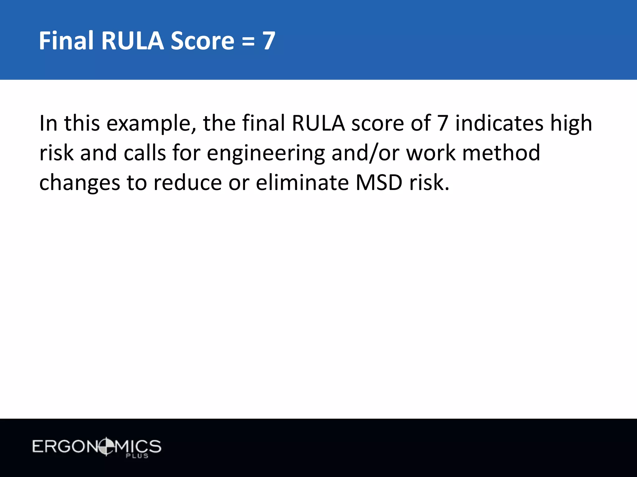 Final RULA Score = 7
In this example, the final RULA score of 7 indicates high
risk and calls for engineering and/or work method
changes to reduce or eliminate MSD risk.

 