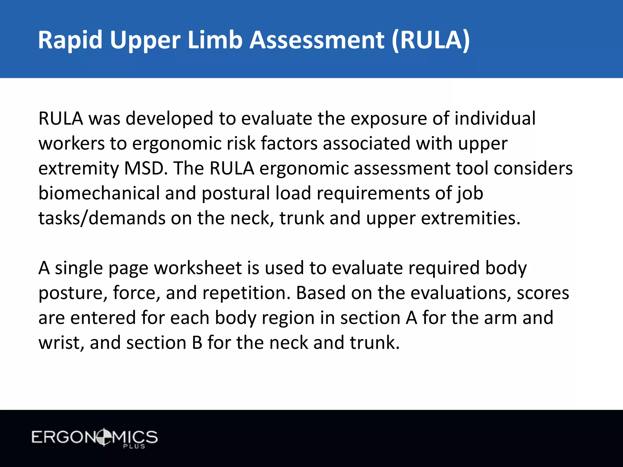 Rapid Upper Limb Assessment (RULA)
RULA was developed to evaluate the exposure of individual
workers to ergonomic risk factors associated with upper
extremity MSD. The RULA ergonomic assessment tool considers
biomechanical and postural load requirements of job
tasks/demands on the neck, trunk and upper extremities.
A single page worksheet is used to evaluate required body
posture, force, and repetition. Based on the evaluations, scores
are entered for each body region in section A for the arm and
wrist, and section B for the neck and trunk.

 