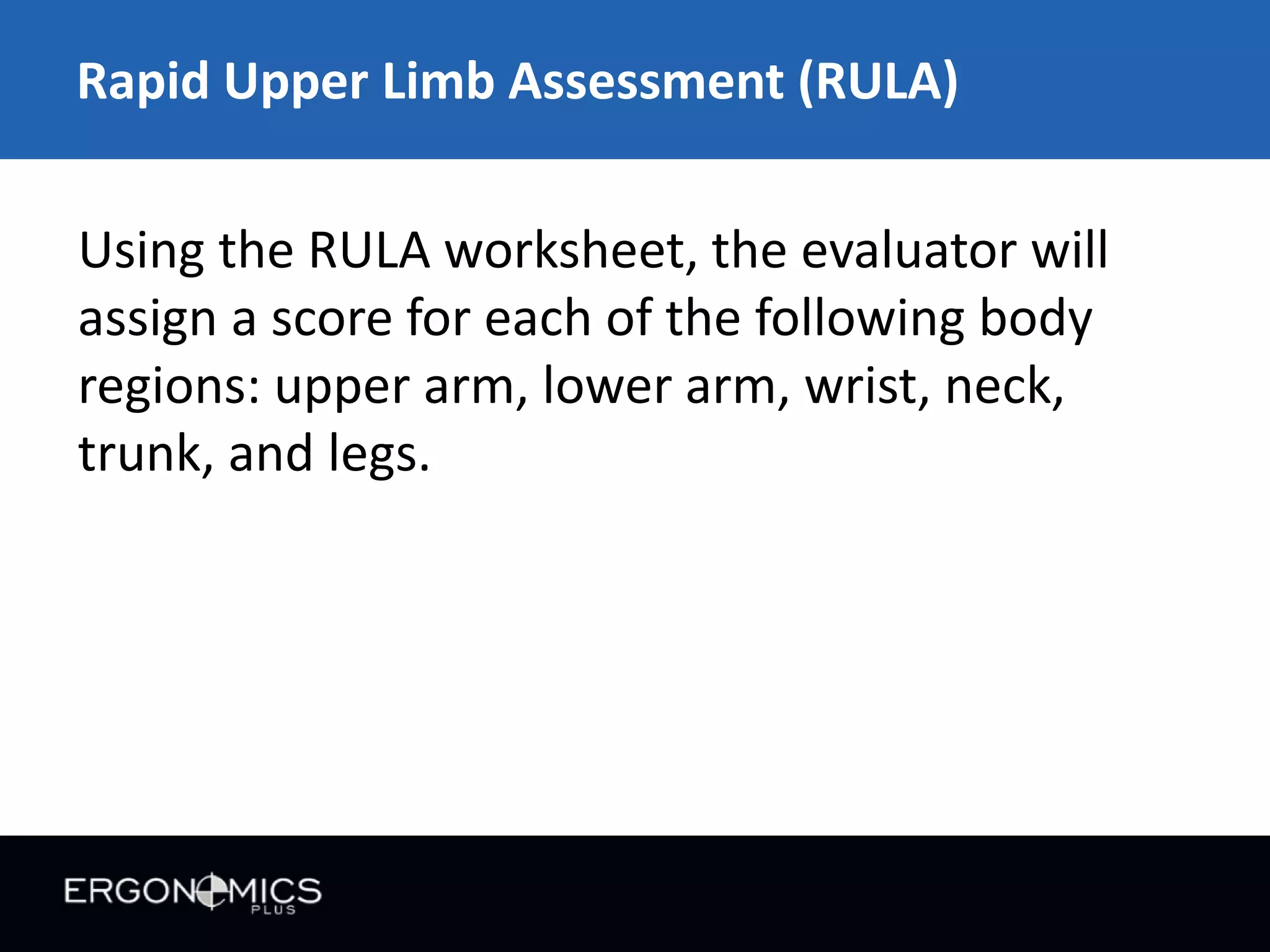 Rapid Upper Limb Assessment (RULA)
Using the RULA worksheet, the evaluator will
assign a score for each of the following body
regions: upper arm, lower arm, wrist, neck,
trunk, and legs.

 