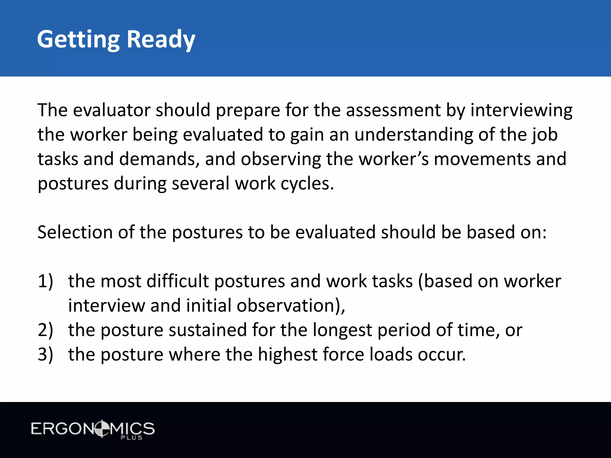 Getting Ready
The evaluator should prepare for the assessment by interviewing
the worker being evaluated to gain an understanding of the job
tasks and demands, and observing the worker’s movements and
postures during several work cycles.

Selection of the postures to be evaluated should be based on:
1) the most difficult postures and work tasks (based on worker
interview and initial observation),
2) the posture sustained for the longest period of time, or
3) the posture where the highest force loads occur.

 