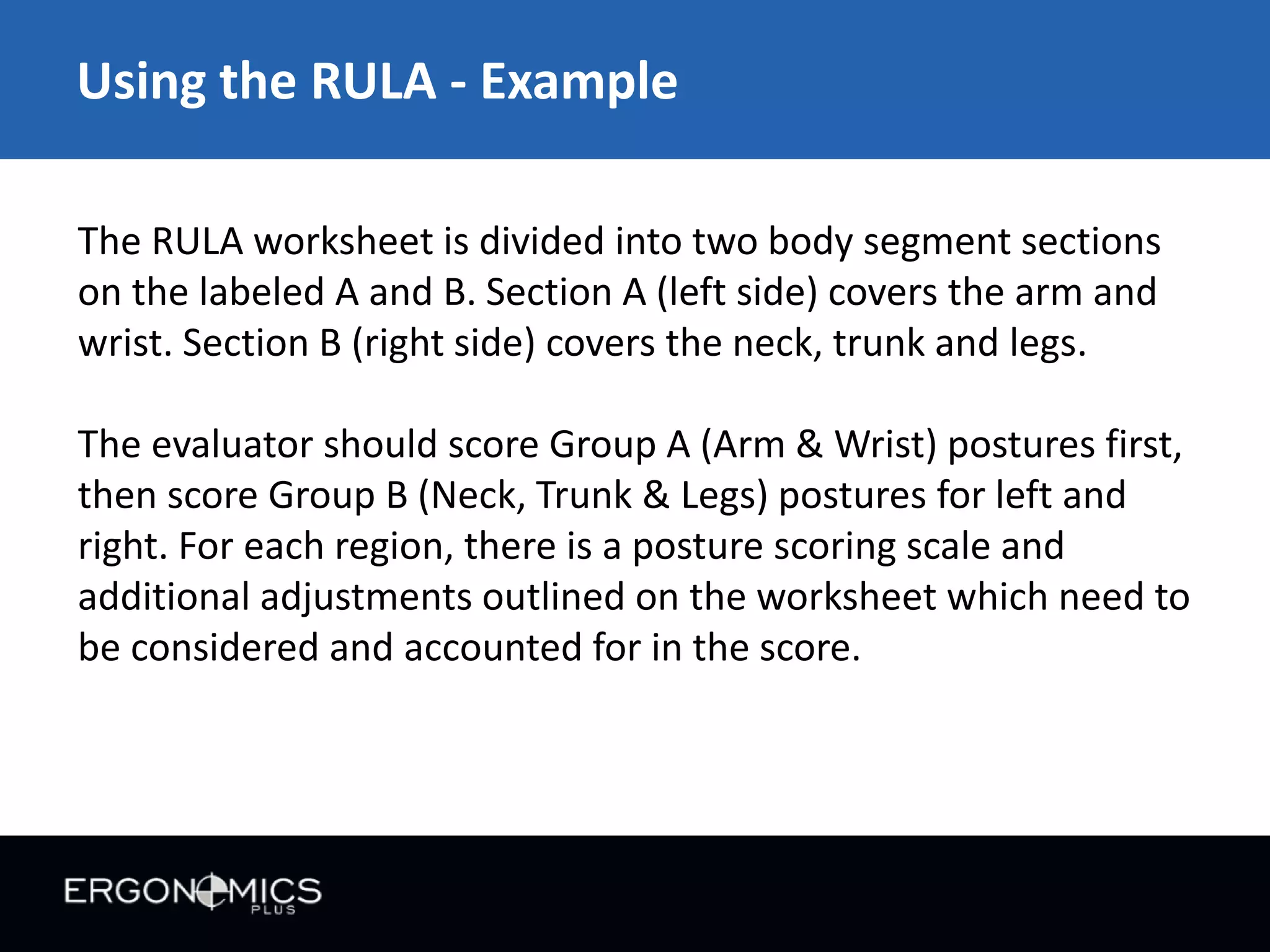 Using the RULA - Example
The RULA worksheet is divided into two body segment sections
on the labeled A and B. Section A (left side) covers the arm and
wrist. Section B (right side) covers the neck, trunk and legs.
The evaluator should score Group A (Arm & Wrist) postures first,
then score Group B (Neck, Trunk & Legs) postures for left and
right. For each region, there is a posture scoring scale and
additional adjustments outlined on the worksheet which need to
be considered and accounted for in the score.

 