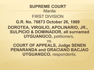 SUPREME COURT
Manila
FIRST DIVISION
G.R. No. 76873 October 26, 1989
DOROTEA, VIRGILIO, APOLINARIO, JR.,
SULPICIO & DOMINADOR, all surnamed
UYGUANGCO, petitioners,
vs.
COURT OF APPEALS, Judge SENEN
PENARANDA and GRACIANO BACJAO
UYGUANGCO, respondents.
 