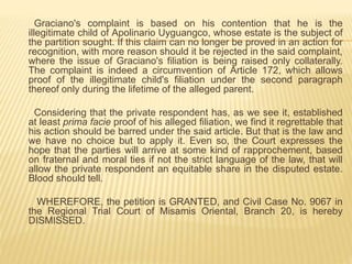 Graciano's complaint is based on his contention that he is the
illegitimate child of Apolinario Uyguangco, whose estate is the subject of
the partition sought. If this claim can no longer be proved in an action for
recognition, with more reason should it be rejected in the said complaint,
where the issue of Graciano's filiation is being raised only collaterally.
The complaint is indeed a circumvention of Article 172, which allows
proof of the illegitimate child's filiation under the second paragraph
thereof only during the lifetime of the alleged parent.
Considering that the private respondent has, as we see it, established
at least prima facie proof of his alleged filiation, we find it regrettable that
his action should be barred under the said article. But that is the law and
we have no choice but to apply it. Even so, the Court expresses the
hope that the parties will arrive at some kind of rapprochement, based
on fraternal and moral ties if not the strict language of the law, that will
allow the private respondent an equitable share in the disputed estate.
Blood should tell.
WHEREFORE, the petition is GRANTED, and Civil Case No. 9067 in
the Regional Trial Court of Misamis Oriental, Branch 20, is hereby
DISMISSED.
 
