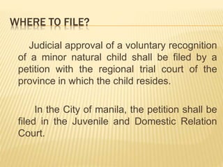 WHERE TO FILE?
Judicial approval of a voluntary recognition
of a minor natural child shall be filed by a
petition with the regional trial court of the
province in which the child resides.
In the City of manila, the petition shall be
filed in the Juvenile and Domestic Relation
Court.
 