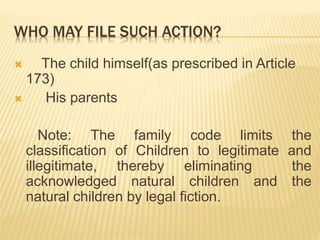 WHO MAY FILE SUCH ACTION?
 The child himself(as prescribed in Article
173)
 His parents
Note: The family code limits the
classification of Children to legitimate and
illegitimate, thereby eliminating the
acknowledged natural children and the
natural children by legal fiction.
 