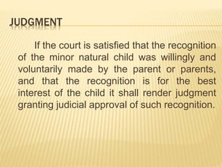 JUDGMENT
If the court is satisfied that the recognition
of the minor natural child was willingly and
voluntarily made by the parent or parents,
and that the recognition is for the best
interest of the child it shall render judgment
granting judicial approval of such recognition.
 