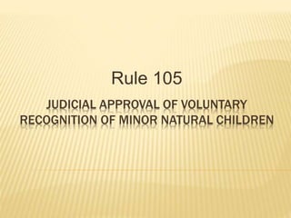 JUDICIAL APPROVAL OF VOLUNTARY
RECOGNITION OF MINOR NATURAL CHILDREN
Rule 105
 
