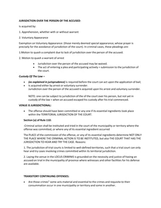 JURISDICTION OVER THE PERSON OF THE ACCUSED:
Is acquired by:
1. Apprehension, whether with or without warrant
2. Voluntary Appearance
Exemption on Voluntary Appearance: (those merely deemed special appearance; whose prayer is
precisely for the avoidance of jurisdiction of the court). In criminal cases, these pleadings are:
1.Motion to quash a complaint due to lack of jurisdiction over the person of the accused.
2. Motion to quash a warrant of arrest
 Jurisdiction over the person of the accused may be waived.
 The act of entering a plea and participating actively = submission to the jurisdiction of
the court.
Custody Of The Law –
 (as explained in jurisprudence) is required before the court can act upon the application of bail;
 Is acquired either by arrest or voluntary surrender.
Jurisdiction over the person of the accused is acquired upon his arrest and voluntary surrender.
NOTE: one can be subject to jurisdiction of the of the court over his person, but not yet in
custody of the law = when an accused escaped his custody after his trial commenced.
VENUE IS JURISDICTIONAL:
 The offense should have been committed or any one if its essential ingredients took place
within the TERRITORIAL JURISDICTION OF THE COURT.
Section (a) of Rule 110:
-Criminal action shall be instituted and tried in the court of the municipality or territory where the
offense was committed, or where any of its essential ingredient occurred
The PLACE of the commission of the offense, or any of its essential ingredients determine NOT ONLY
THE PLACE WHERE THE CRIMINAL ACTION IS TO BE INSTITUTED, but also THE COURT THAT HAS THE
JURISDICTION TO HEAR AND TRY THE CASE. Reasons:
1. The jurisdiction of trial courts is limited to well-defined territories, such that a trial court can only
hear and try cases involving crimes committed within its territorial jurisdiction.
2. Laying the venue in the LOCUS CRIMINIS is grounded on the necessity and justice of having an
accused on trial in the municipality of province where witnesses and other facilities for his defense
are available.
TRANSITORY CONTINUING OFFENSES:
 Are those crimes” some acts material and essential to the crimes and requisite to their
consummation occur in one municipality or territory and some in another.
 