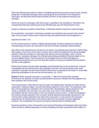 When the offended party seeks to enforce civil liability against the accused by way of moral, nominal,
temperate, or exemplary damages without specifying the amount thereof in the complaint or
information, the filing fees thereof shall constitute a first lien on the judgment awarding such
damages.
Where the amount of damages, other than actual, is specified in the complaint or information, the
corresponding filing fees shall be paid by the offended party upon the filing thereof in court.
Except as otherwise provided in these Rules, no filing fees shall be required for actual damages.
No counterclaim, cross-claim or third-party complaint may be filed by the accused in the criminal
case, but any cause of action which could have been the subject thereof may be litigated in a
separate civil action. (1a)
(b) The criminal action for violation of Batas Pambansa Blg. 22 shall be deemed to include the
corresponding civil action. No reservation to file such civil action separately shall be allowed.
Upon filing of the aforesaid joint criminal and civil actions, the offended party shall pay in full the filing
fees based on the amount of the check involved, which shall be considered as the actual damages
claimed. Where the complaint or information also seeks to recover liquidated, moral, nominal,
temperate or exemplary damages, the offended party shall pay additional filing fees based on the
amounts alleged therein. If the amounts are not so alleged but any of these damages are
subsequently awarded by the court, the filing fees based on the amount awarded shall constitute a
first lien on the judgment.
Where the civil action has been filed separately and trial thereof has not yet commenced, it may be
consolidated with the criminal action upon application with the court trying the latter case. If the
application is granted, the trial of both actions shall proceed in accordance with section 2 of this Rule
governing consolidation of the civil and criminal actions. (cir. 57-97)
Section 2. When separate civil action is suspended. — After the criminal action has been
commenced, the separate civil action arising therefrom cannot be instituted until final judgment has
been entered in the criminal action.
If the criminal action is filed after the said civil action has already been instituted, the latter shall be
suspended in whatever stage it may be found before judgment on the merits. The suspension shall
last until final judgment is rendered in the criminal action. Nevertheless, before judgment on the
merits is rendered in the civil action, the same may, upon motion of the offended party, be
consolidated with the criminal action in the court trying the criminal action. In case of consolidation,
the evidence already adduced in the civil action shall be deemed automatically reproduced in the
criminal action without prejudice to the right of the prosecution to cross-examine the witnesses
presented by the offended party in the criminal case and of the parties to present additional
evidence. The consolidated criminal and civil actions shall be tried and decided jointly.
During the pendency of the criminal action, the running of the period of prescription of the civil action
which cannot be instituted separately or whose proceeding has been suspended shall be tolled. (n)
 