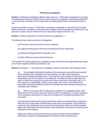Preliminary Investigation
Section 1. Preliminary investigation defined; when required. — Preliminary investigation is an inquiry
or proceeding to determine whether there is sufficient ground to engender a well-founded belief that
a crime has been committed and the respondent is probably guilty thereof, and should be held for
trial.
Except as provided in section 7 of this Rule, a preliminary investigation is required to be conducted
before the filing of a complaint or information for an offense where the penalty prescribed by law is at
least four (4) years, two (2) months and one (1) day without regard to the fine. (1a)
Section 2. Officers authorized to conduct preliminary investigations. —
The following may conduct preliminary investigations:
(a) Provincial or City Prosecutors and their assistants;
(b) Judges of the Municipal Trial Courts and Municipal Circuit Trial Courts;
(c) National and Regional State Prosecutors; and
(d) Other officers as may be authorized by law.
Their authority to conduct preliminary investigations shall include all crimes cognizable by the proper
court in their respective territorial jurisdictions. (2a)
Section 3. Procedure. — The preliminary investigation shall be conducted in the following manner:
(a) The complaint shall state the address of the respondent and shall be accompanied
by the affidavits of the complainant and his witnesses, as well as other supporting
documents to establish probable cause. They shall be in such number of copies as there are
respondents, plus two (2) copies for the official file. The affidavits shall be subscribed and
sworn to before any prosecutor or government official authorized to administer oath, or, in
their absence or unavailability, before a notary public, each of who must certify that he
personally examined the affiants and that he is satisfied that they voluntarily executed and
understood their affidavits.
(b) Within ten (10) days after the filing of the complaint, the investigating officer shall
either dismiss it if he finds no ground to continue with the investigation, or issue a subpoena
to the respondent attaching to it a copy of the complaint and its supporting affidavits and
documents.
The respondent shall have the right to examine the evidence submitted by the complainant
which he may not have been furnished and to copy them at his expense. If the evidence is
voluminous, the complainant may be required to specify those which he intends to present
against the respondent, and these shall be made available for examination or copying by the
respondent at his expense.
Objects as evidence need not be furnished a party but shall be made available for
examination, copying, or photographing at the expense of the requesting party.
 