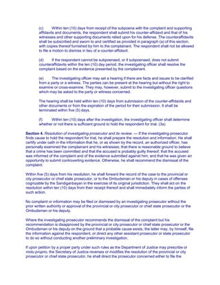 (c) Within ten (10) days from receipt of the subpoena with the complaint and supporting
affidavits and documents, the respondent shall submit his counter-affidavit and that of his
witnesses and other supporting documents relied upon for his defense. The counteraffidavits
shall be subscribed and sworn to and certified as provided in paragraph (a) of this section,
with copies thereof furnished by him to the complainant. The respondent shall not be allowed
to file a motion to dismiss in lieu of a counter-affidavit.
(d) If the respondent cannot be subpoenaed, or if subpoenaed, does not submit
counteraffidavits within the ten (10) day period, the investigating officer shall resolve the
complaint based on the evidence presented by the complainant.
(e) The investigating officer may set a hearing if there are facts and issues to be clarified
from a party or a witness. The parties can be present at the hearing but without the right to
examine or cross-examine. They may, however, submit to the investigating officer questions
which may be asked to the party or witness concerned.
The hearing shall be held within ten (10) days from submission of the counter-affidavits and
other documents or from the expiration of the period for their submission. It shall be
terminated within five (5) days.
(f) Within ten (10) days after the investigation, the investigating officer shall determine
whether or not there is sufficient ground to hold the respondent for trial. (3a)
Section 4. Resolution of investigating prosecutor and its review. — If the investigating prosecutor
finds cause to hold the respondent for trial, he shall prepare the resolution and information. He shall
certify under oath in the information that he, or as shown by the record, an authorized officer, has
personally examined the complainant and his witnesses; that there is reasonable ground to believe
that a crime has been committed and that the accused is probably guilty thereof; that the accused
was informed of the complaint and of the evidence submitted against him; and that he was given an
opportunity to submit controverting evidence. Otherwise, he shall recommend the dismissal of the
complaint.
Within five (5) days from his resolution, he shall forward the record of the case to the provincial or
city prosecutor or chief state prosecutor, or to the Ombudsman or his deputy in cases of offenses
cognizable by the Sandiganbayan in the exercise of its original jurisdiction. They shall act on the
resolution within ten (10) days from their receipt thereof and shall immediately inform the parties of
such action.
No complaint or information may be filed or dismissed by an investigating prosecutor without the
prior written authority or approval of the provincial or city prosecutor or chief state prosecutor or the
Ombudsman or his deputy.
Where the investigating prosecutor recommends the dismissal of the complaint but his
recommendation is disapproved by the provincial or city prosecutor or chief state prosecutor or the
Ombudsman or his deputy on the ground that a probable cause exists, the latter may, by himself, file
the information against the respondent, or direct any other assistant prosecutor or state prosecutor
to do so without conducting another preliminary investigation.
If upon petition by a proper party under such rules as the Department of Justice may prescribe or
motu proprio, the Secretary of Justice reverses or modifies the resolution of the provincial or city
prosecutor or chief state prosecutor, he shall direct the prosecutor concerned either to file the
 