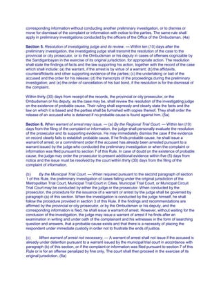 corresponding information without conducting another preliminary investigation, or to dismiss or
move for dismissal of the complaint or information with notice to the parties. The same rule shall
apply in preliminary investigations conducted by the officers of the Office of the Ombudsman. (4a)
Section 5. Resolution of investigating judge and its review. — Within ten (10) days after the
preliminary investigation, the investigating judge shall transmit the resolution of the case to the
provincial or city prosecutor, or to the Ombudsman or his deputy in cases of offenses cognizable by
the Sandiganbayan in the exercise of its original jurisdiction, for appropriate action. The resolution
shall state the findings of facts and the law supporting his action, together with the record of the case
which shall include: (a) the warrant, if the arrest is by virtue of a warrant; (b) the affidavits,
counteraffidavits and other supporting evidence of the parties; (c) the undertaking or bail of the
accused and the order for his release; (d) the transcripts of the proceedings during the preliminary
investigation; and (e) the order of cancellation of his bail bond, if the resolution is for the dismissal of
the complaint.
Within thirty (30) days from receipt of the records, the provincial or city prosecutor, or the
Ombudsman or his deputy, as the case may be, shall review the resolution of the investigating judge
on the existence of probable cause. Their ruling shall expressly and clearly state the facts and the
law on which it is based and the parties shall be furnished with copies thereof. They shall order the
release of an accused who is detained if no probable cause is found against him. (5a)
Section 6. When warrant of arrest may issue. — (a) By the Regional Trial Court. — Within ten (10)
days from the filing of the complaint or information, the judge shall personally evaluate the resolution
of the prosecutor and its supporting evidence. He may immediately dismiss the case if the evidence
on record clearly fails to establish probable cause. If he finds probable cause, he shall issue a
warrant of arrest, or a commitment order if the accused has already been arrested pursuant to a
warrant issued by the judge who conducted the preliminary investigation or when the complaint or
information was filed pursuant to section 7 of this Rule. In case of doubt on the existence of probable
cause, the judge may order the prosecutor to present additional evidence within five (5) days from
notice and the issue must be resolved by the court within thirty (30) days from the filing of the
complaint of information.
(b) By the Municipal Trial Court. — When required pursuant to the second paragraph of section
1 of this Rule, the preliminary investigation of cases falling under the original jurisdiction of the
Metropolitan Trial Court, Municipal Trial Court in Cities, Municipal Trial Court, or Municipal Circuit
Trial Court may be conducted by either the judge or the prosecutor. When conducted by the
prosecutor, the procedure for the issuance of a warrant or arrest by the judge shall be governed by
paragraph (a) of this section. When the investigation is conducted by the judge himself, he shall
follow the procedure provided in section 3 of this Rule. If the findings and recommendations are
affirmed by the provincial or city prosecutor, or by the Ombudsman or his deputy, and the
corresponding information is filed, he shall issue a warrant of arrest. However, without waiting for the
conclusion of the investigation, the judge may issue a warrant of arrest if he finds after an
examination in writing and under oath of the complainant and his witnesses in the form of searching
question and answers, that a probable cause exists and that there is a necessity of placing the
respondent under immediate custody in order not to frustrate the ends of justice.
(c) When warrant of arrest not necessary. — A warrant of arrest shall not issue if the accused is
already under detention pursuant to a warrant issued by the municipal trial court in accordance with
paragraph (b) of this section, or if the complaint or information was filed pursuant to section 7 of this
Rule or is for an offense penalized by fine only. The court shall then proceed in the exercise of its
original jurisdiction. (6a)
 