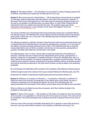 Section 4. Information defined. — An information is an accusation in writing charging a person with
an offense, subscribed by the prosecutor and filed with the court. (4a)
Section 5. Who must prosecute criminal actions. — All criminal actions commenced by a complaint
or information shall be prosecuted under the direction and control of the prosecutor. However, in
Municipal Trial Courts or Municipal Circuit Trial Courts when the prosecutor assigned thereto or to
the case is not available, the offended party, any peace officer, or public officer charged with the
enforcement of the law violated may prosecute the case. This authority cease upon actual
intervention of the prosecutor or upon elevation of the case to the Regional Trial Court. (This Section
was repealed by A.M. No. 02-2-07-SC effective May 1, 2002)
The crimes of adultery and concubinage shall not be prosecuted except upon a complaint filed by
the offended spouse. The offended party cannot institute criminal prosecution without including the
guilty parties, if both alive, nor, in any case, if the offended party has consented to the offense or
pardoned the offenders.
The offenses of seduction, abduction and acts of lasciviousness shall not be prosecuted except upon
a complaint filed by the offended party or her parents, grandparents or guardian, nor, in any case, if
the offender has been expressly pardoned by any of them. If the offended party dies or becomes
incapacitated before she can file the complaint, and she has no known parents, grandparents or
guardian, the State shall initiate the criminal action in her behalf.
The offended party, even if a minor, has the right to initiate the prosecution of the offenses of
seduction, abduction and acts of lasciviousness independently of her parents, grandparents, or
guardian, unless she is incompetent or incapable of doing so. Where the offended party, who is a
minor, fails to file the complaint, her parents, grandparents, or guardian may file the same. The right
to file the action granted to parents, grandparents or guardian shall be exclusive of all other persons
and shall be exercised successively in the order herein provided, except as stated in the preceding
paragraph.
No criminal action for defamation which consists in the imputation of the offenses mentioned above
shall be brought except at the instance of and upon complaint filed by the offended party. (5a) The
prosecution for violation of special laws shall be governed by the provisions thereof. (n)
Section 6. Sufficiency of complaint or information. — A complaint or information is sufficient if it
states the name of the accused; the designation of the offense given by the statute; the acts or
omissions complained of as constituting the offense; the name of the offended party; the
approximate date of the commission of the offense; and the place where the offense was committed.
When an offense is committed by more than one person, all of them shall be included in the
complaint or information. (6a)
Section 7. Name of the accused. — The complaint or information must state the name and surname
of the accused or any appellation or nickname by which he has been or is known. If his name cannot
be ascertained, he must be described under a fictitious name with a statement that his true name is
unknown.
If the true name of the accused is thereafter disclosed by him or appears in some other manner to
the court, such true name shall be inserted in the complaint or information and record. (7a)
 