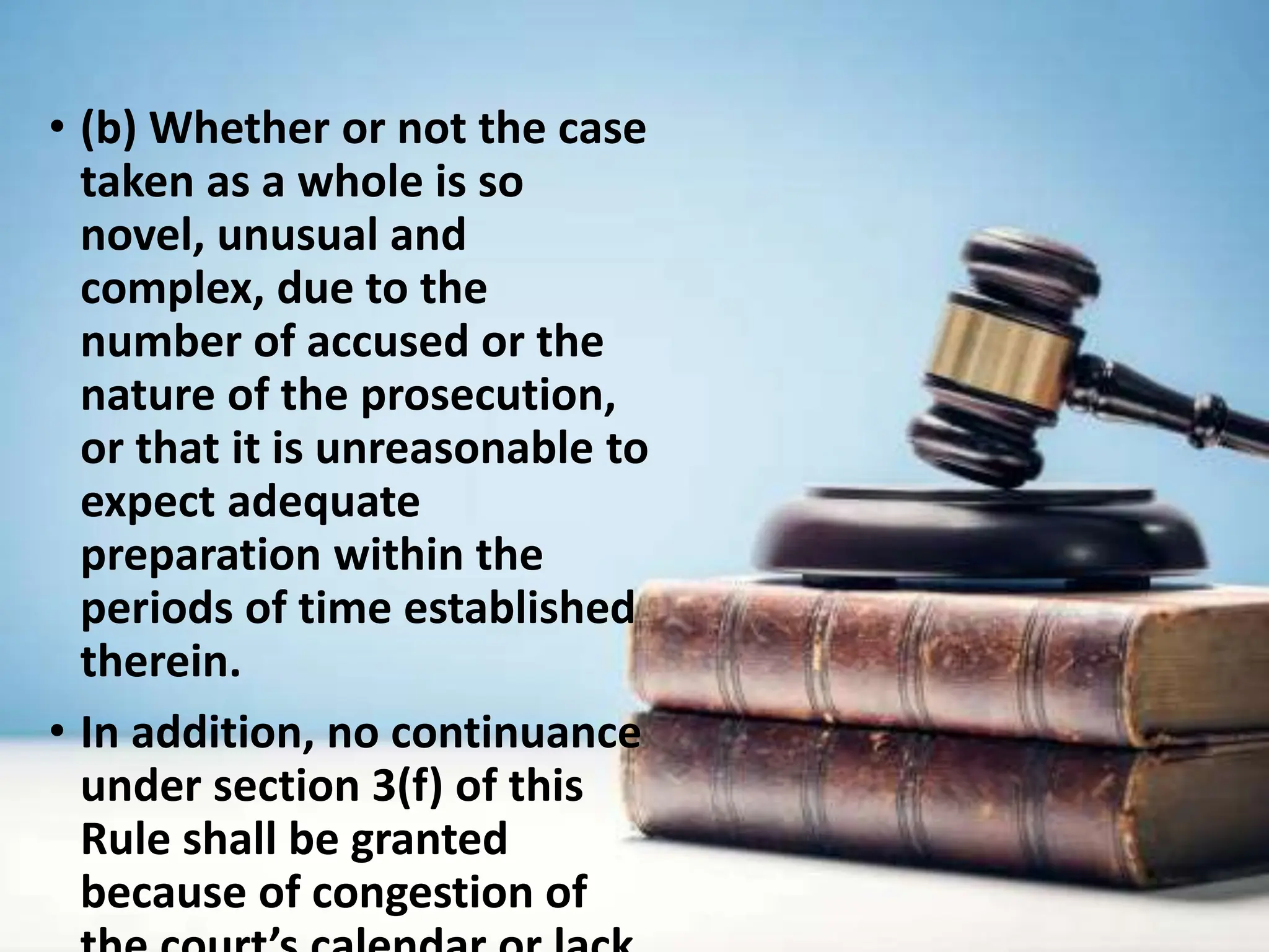 • (b) Whether or not the case
taken as a whole is so
novel, unusual and
complex, due to the
number of accused or the
nature of the prosecution,
or that it is unreasonable to
expect adequate
preparation within the
periods of time established
therein.
• In addition, no continuance
under section 3(f) of this
Rule shall be granted
because of congestion of
 