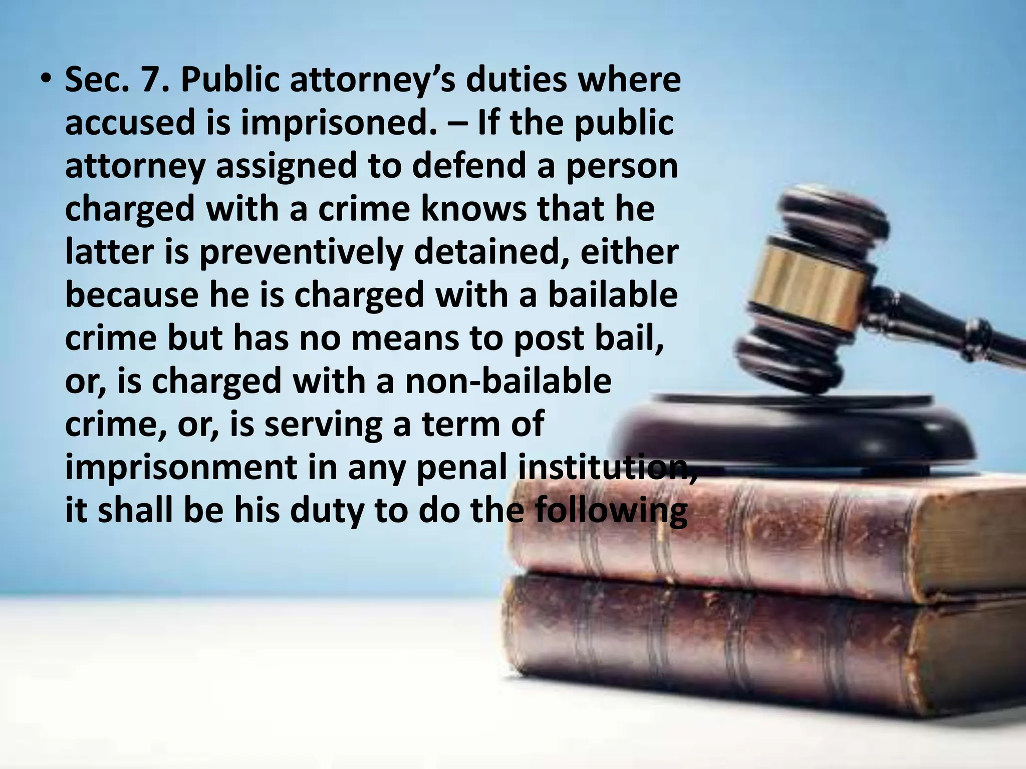 • Sec. 7. Public attorney’s duties where
accused is imprisoned. – If the public
attorney assigned to defend a person
charged with a crime knows that he
latter is preventively detained, either
because he is charged with a bailable
crime but has no means to post bail,
or, is charged with a non-bailable
crime, or, is serving a term of
imprisonment in any penal institution,
it shall be his duty to do the following
 
