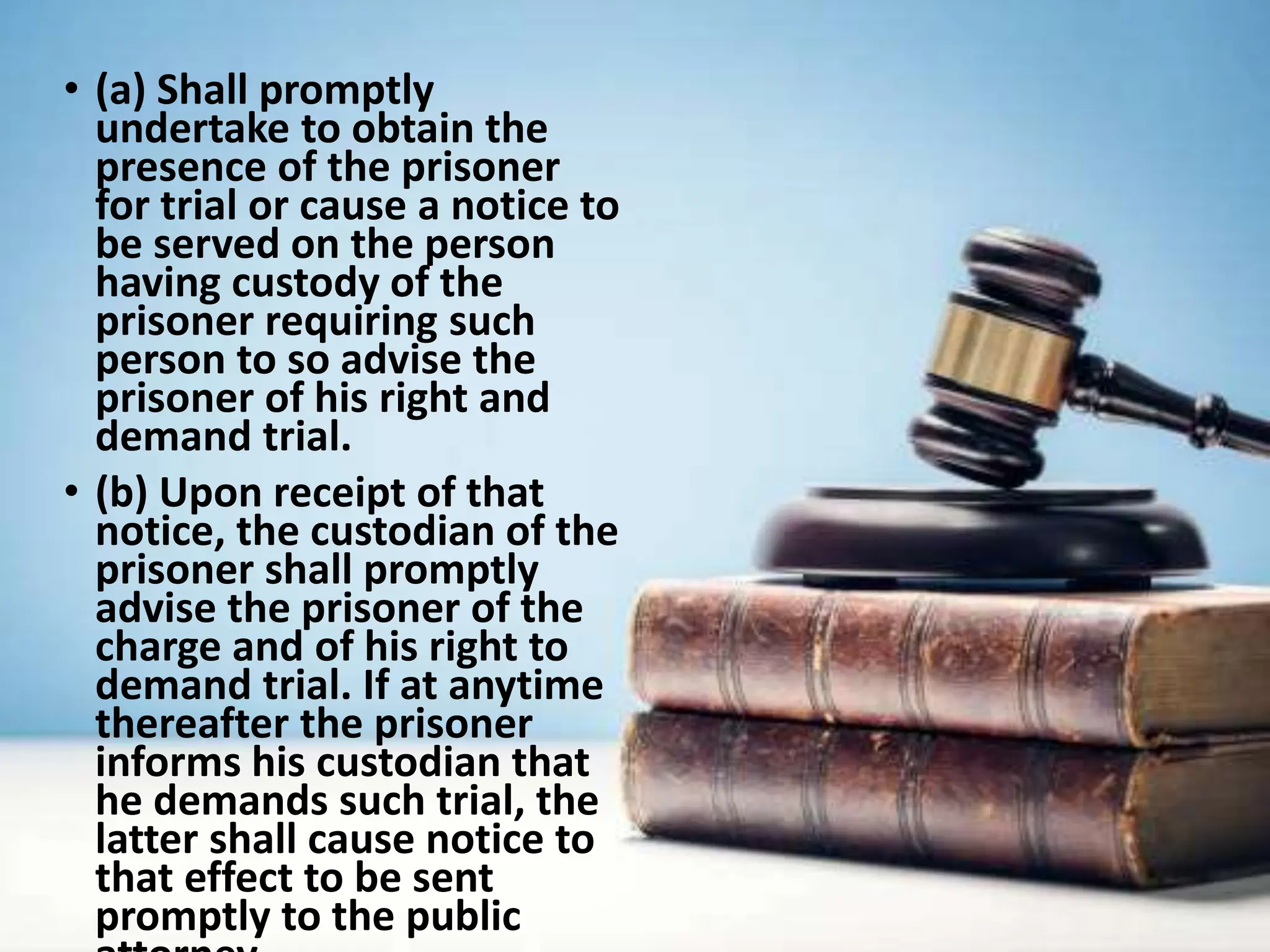 • (a) Shall promptly
undertake to obtain the
presence of the prisoner
for trial or cause a notice to
be served on the person
having custody of the
prisoner requiring such
person to so advise the
prisoner of his right and
demand trial.
• (b) Upon receipt of that
notice, the custodian of the
prisoner shall promptly
advise the prisoner of the
charge and of his right to
demand trial. If at anytime
thereafter the prisoner
informs his custodian that
he demands such trial, the
latter shall cause notice to
that effect to be sent
promptly to the public
 